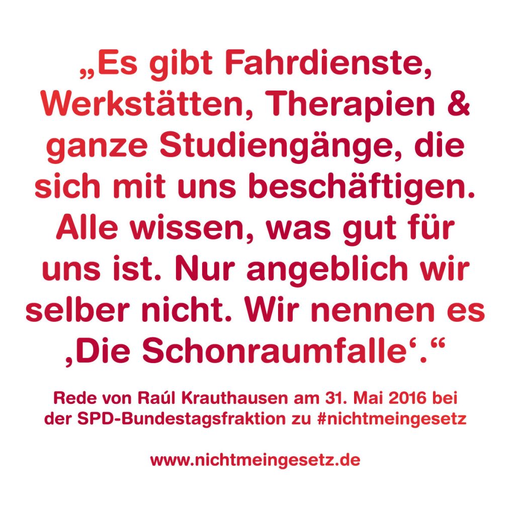 Zu sehen ist ein Zitat von Raúl Krauthausen vom 31.5.2016 bei der SPD-Bundestagsfraktion. Es lautet: "Es gibt Fahrdienste, Werkstätten, Therapien und ganze Studiengänge, die sich mit uns beschäftigen. Alle wissen, was gut für uns ist. Nur angeblich wir selber nicht. Wir nennen es die Schonraumfalle.